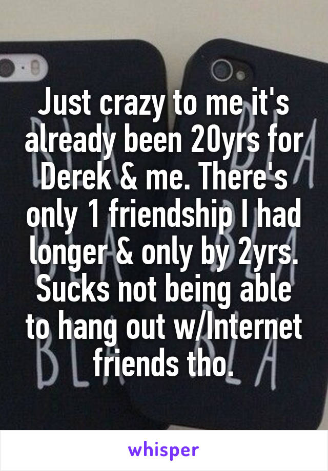 Just crazy to me it's already been 20yrs for Derek & me. There's only 1 friendship I had longer & only by 2yrs. Sucks not being able to hang out w/Internet friends tho.