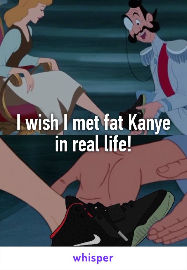 I wish I met fat Kanye in real life!