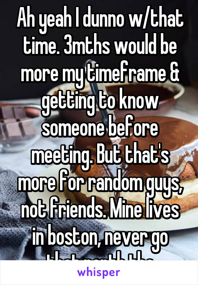 Ah yeah I dunno w/that time. 3mths would be more my timeframe & getting to know someone before meeting. But that's more for random guys, not friends. Mine lives in boston, never go that north tho