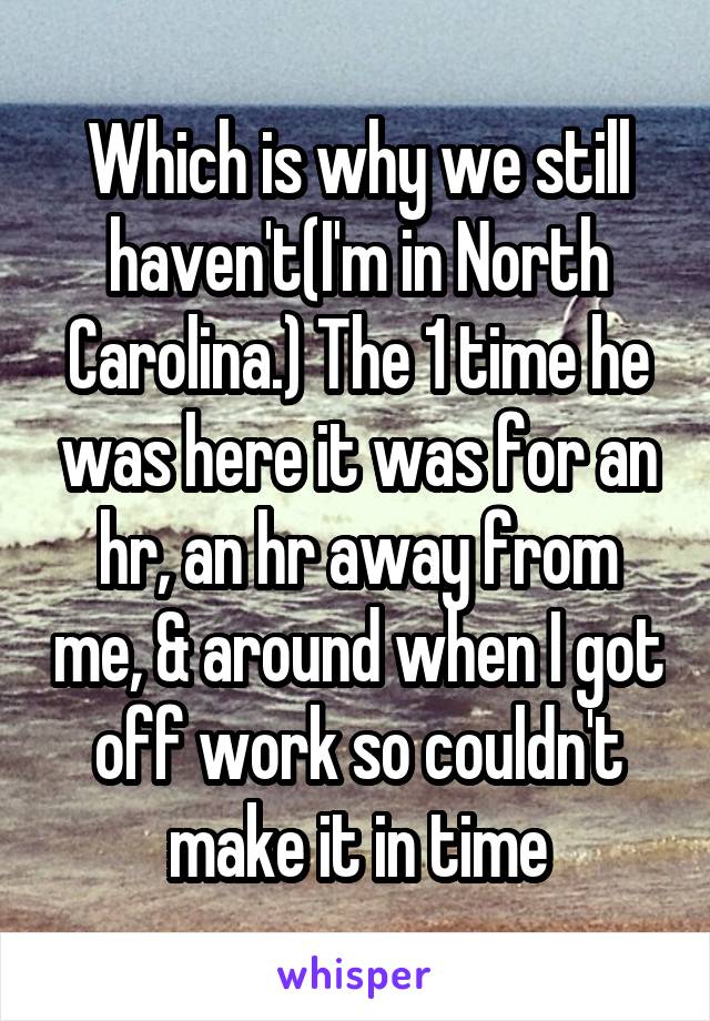 Which is why we still haven't(I'm in North Carolina.) The 1 time he was here it was for an hr, an hr away from me, & around when I got off work so couldn't make it in time