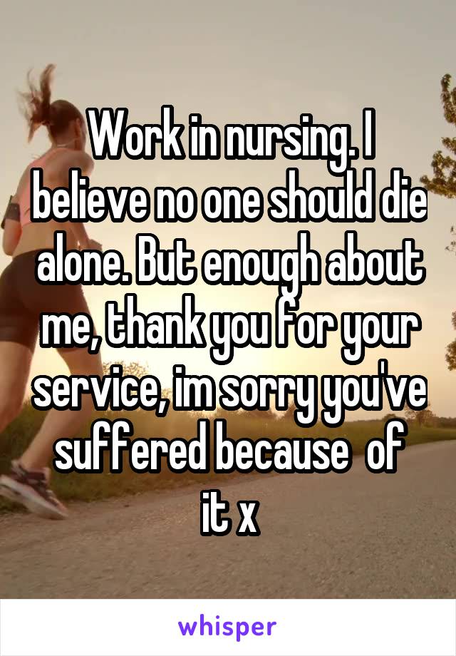 Work in nursing. I believe no one should die alone. But enough about me, thank you for your service, im sorry you've  suffered because  of  it x