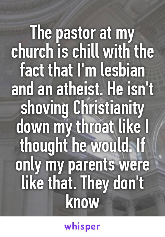 The pastor at my church is chill with the fact that I'm lesbian and an atheist. He isn't shoving Christianity down my throat like I thought he would. If only my parents were like that. They don't know