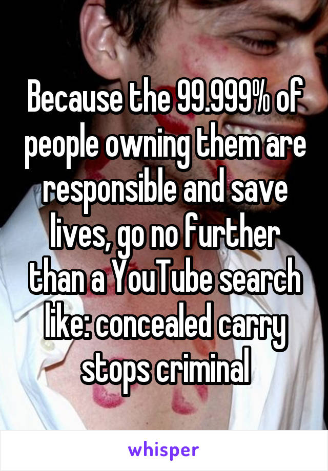 Because the 99.999% of people owning them are responsible and save lives, go no further than a YouTube search like: concealed carry stops criminal