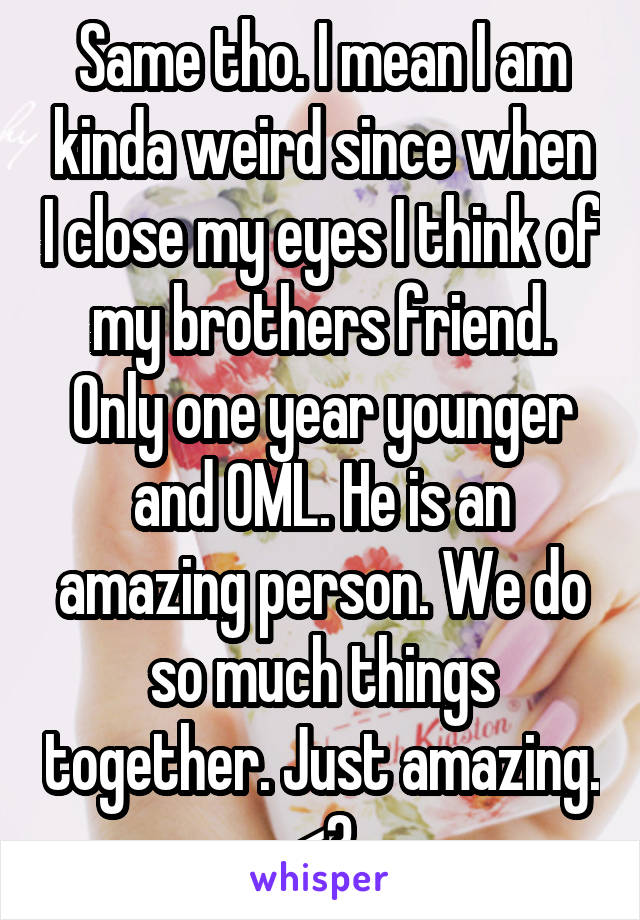 Same tho. I mean I am kinda weird since when I close my eyes I think of my brothers friend. Only one year younger and OML. He is an amazing person. We do so much things together. Just amazing. <3