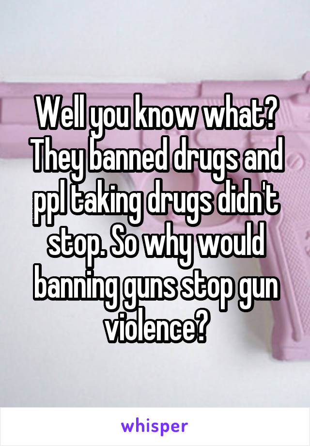 Well you know what? They banned drugs and ppl taking drugs didn't stop. So why would banning guns stop gun violence?