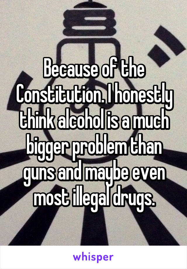 Because of the Constitution. I honestly think alcohol is a much bigger problem than guns and maybe even most illegal drugs.