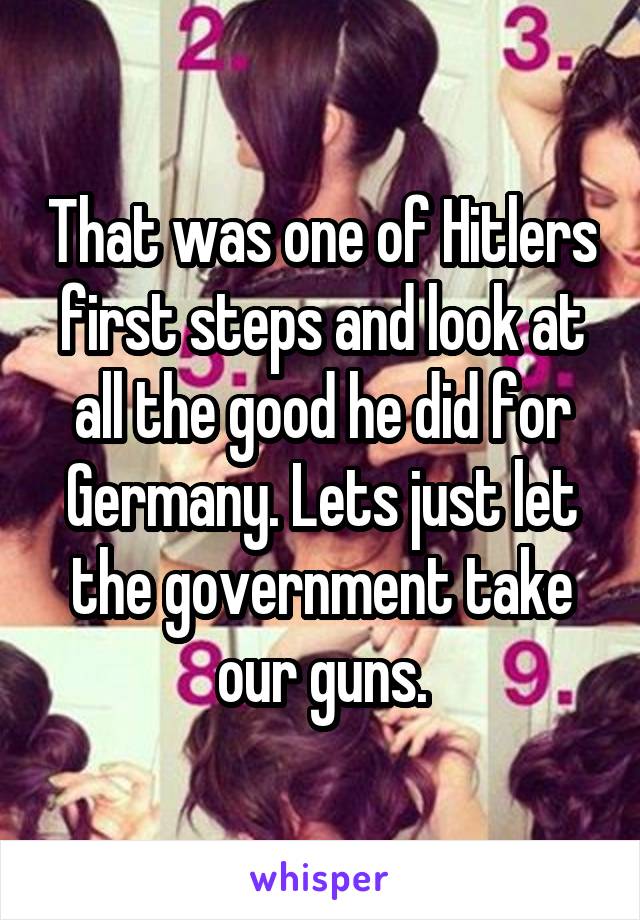 That was one of Hitlers first steps and look at all the good he did for Germany. Lets just let the government take our guns.