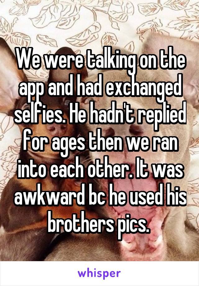 We were talking on the app and had exchanged selfies. He hadn't replied for ages then we ran into each other. It was awkward bc he used his brothers pics. 