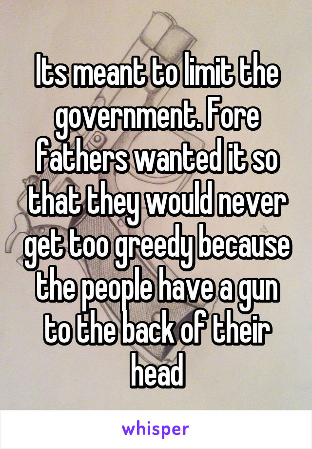 Its meant to limit the government. Fore fathers wanted it so that they would never get too greedy because the people have a gun to the back of their head