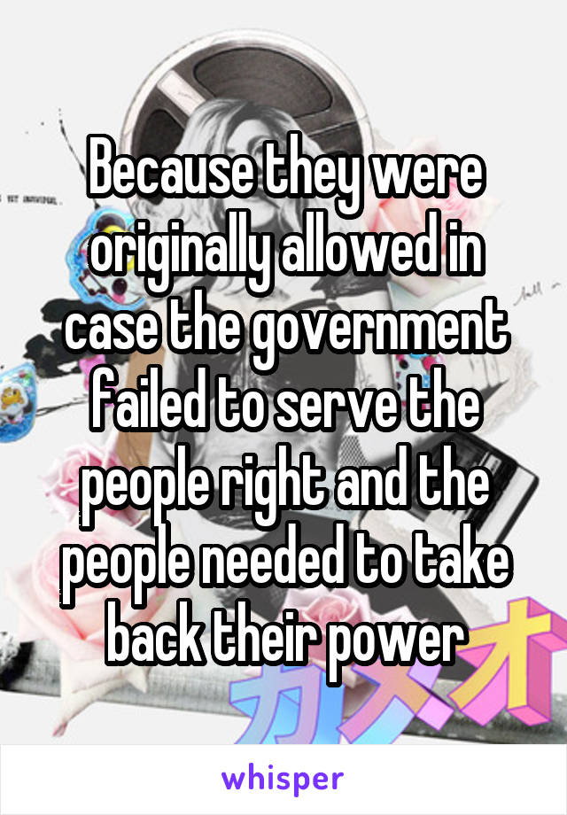 Because they were originally allowed in case the government failed to serve the people right and the people needed to take back their power