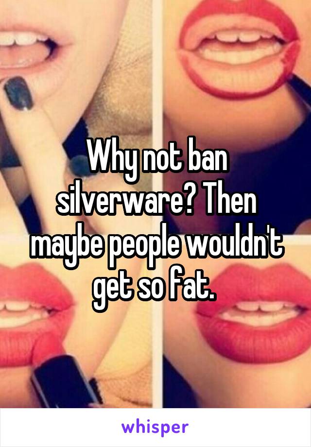 Why not ban silverware? Then maybe people wouldn't get so fat. 