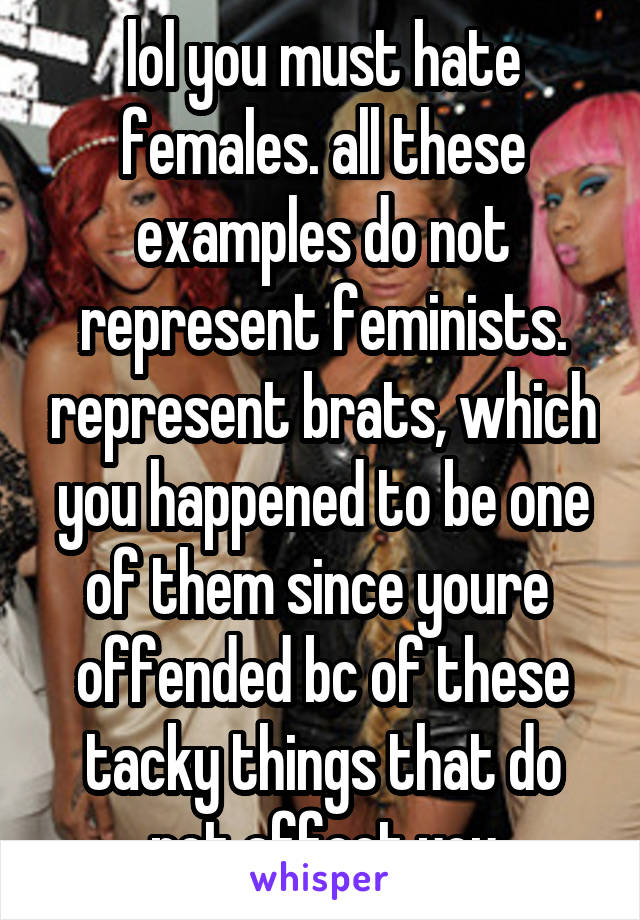 lol you must hate females. all these examples do not represent feminists. represent brats, which you happened to be one of them since youre 
offended bc of these tacky things that do not affect you