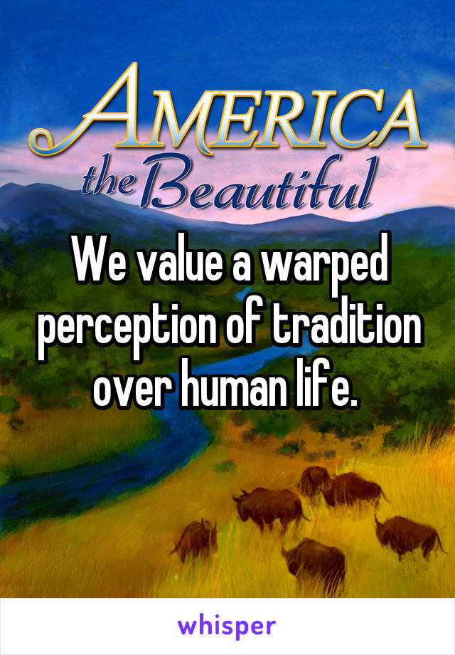 We value a warped perception of tradition over human life. 