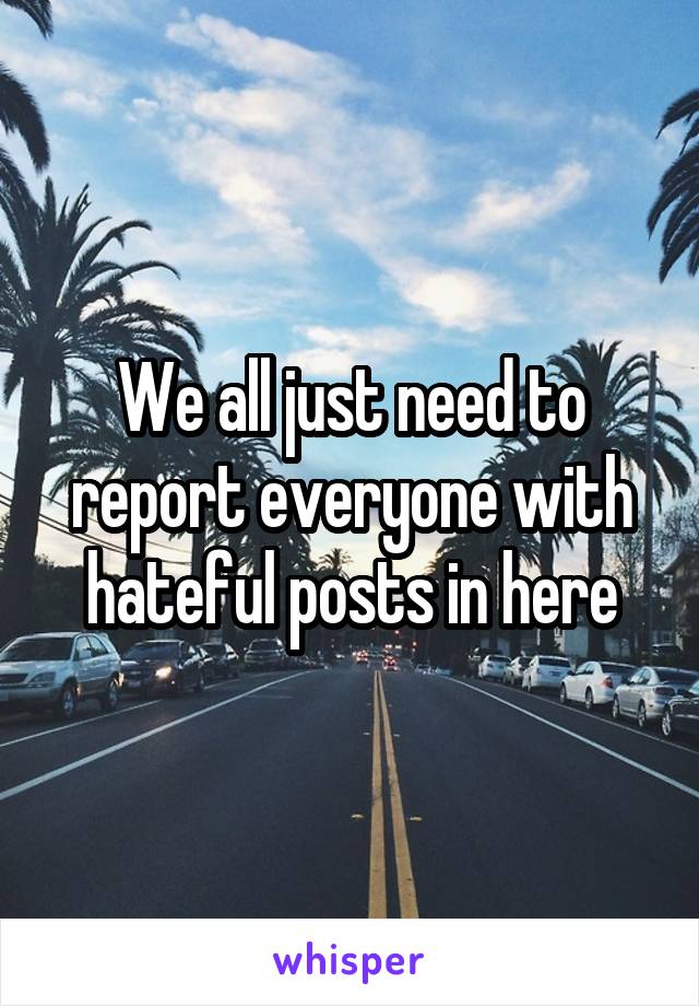 We all just need to report everyone with hateful posts in here