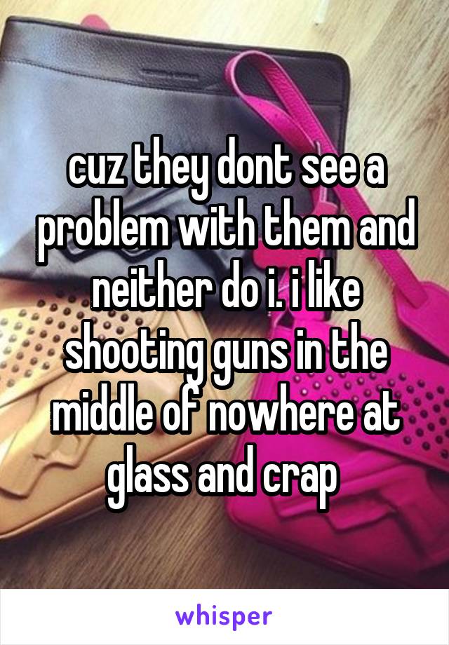 cuz they dont see a problem with them and neither do i. i like shooting guns in the middle of nowhere at glass and crap 