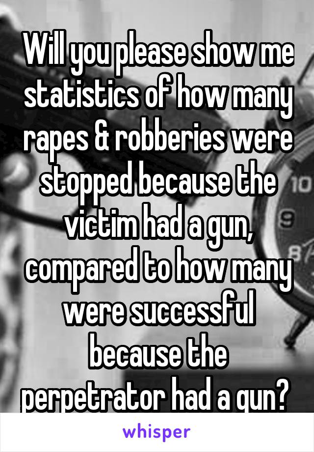 Will you please show me statistics of how many rapes & robberies were stopped because the victim had a gun, compared to how many were successful because the perpetrator had a gun? 
