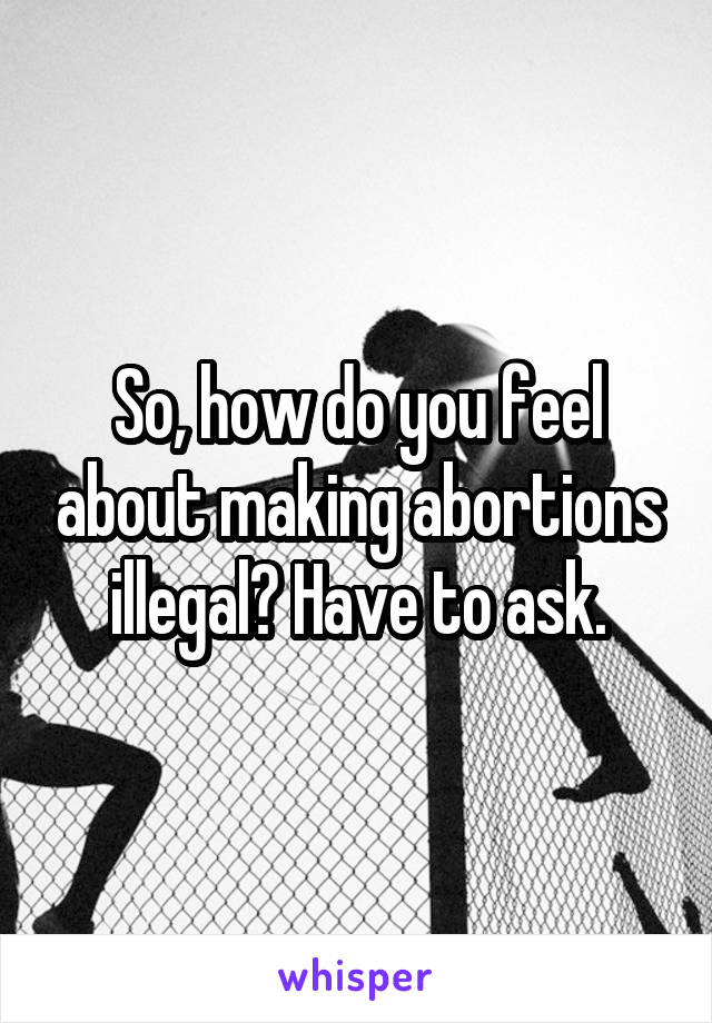 So, how do you feel about making abortions illegal? Have to ask.