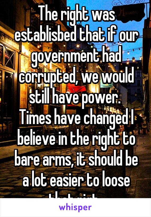 The right was establisbed that if our government had corrupted, we would still have power. 
Times have changed I believe in the right to bare arms, it should be a lot easier to loose that rigt. 