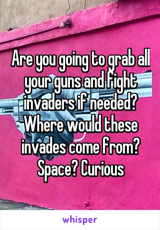 Are you going to grab all your guns and fight invaders if needed? Where would these invades come from? Space? Curious