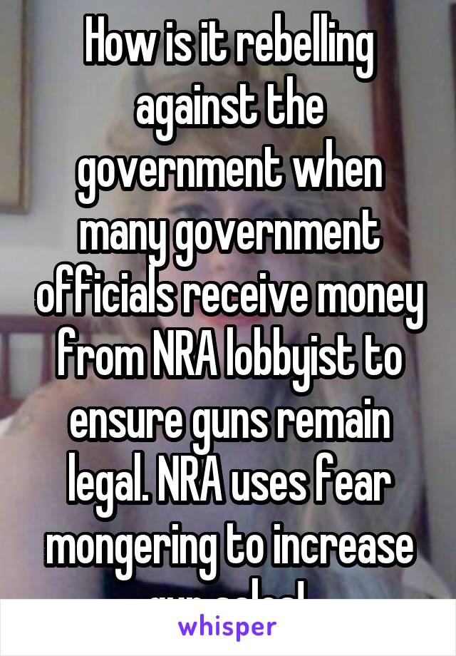 How is it rebelling against the government when many government officials receive money from NRA lobbyist to ensure guns remain legal. NRA uses fear mongering to increase gun sales! 