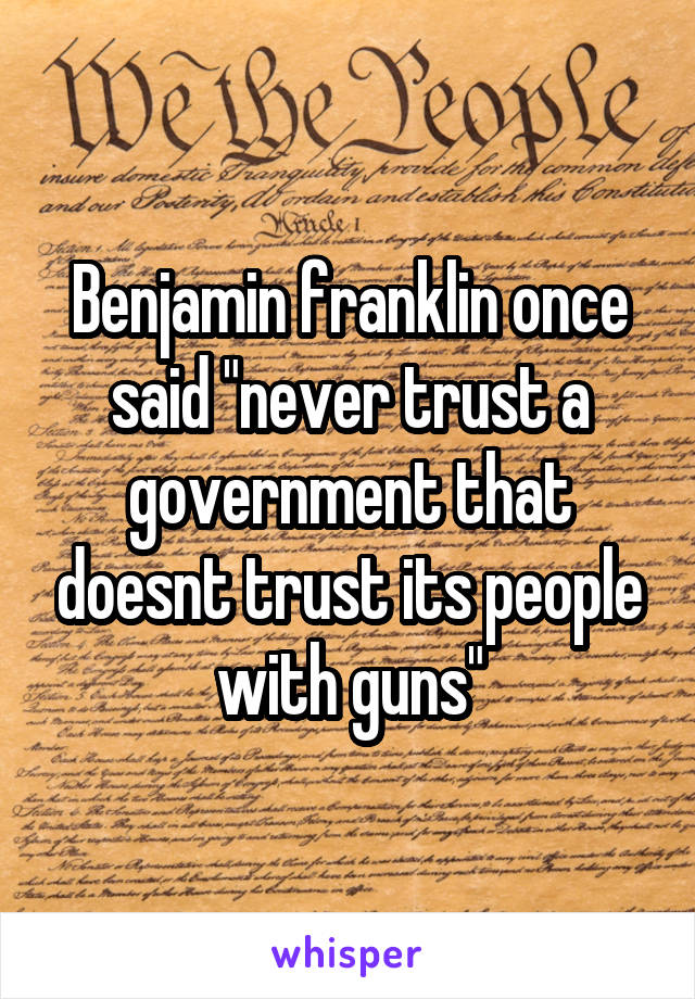 Benjamin franklin once said "never trust a government that doesnt trust its people with guns"