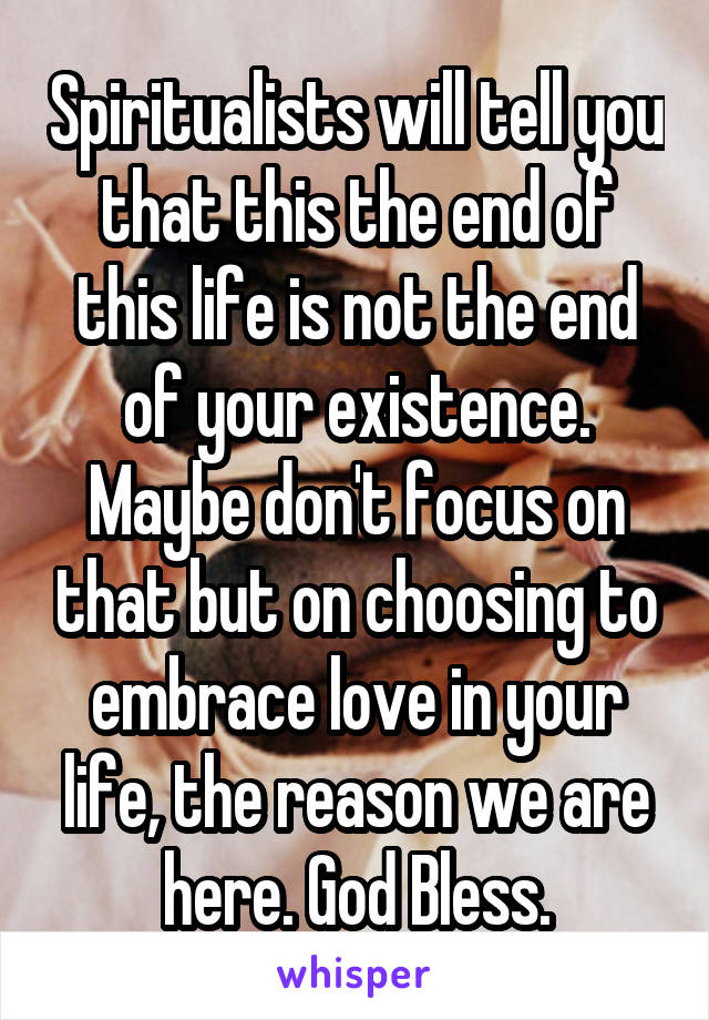 Spiritualists will tell you that this the end of this life is not the end of your existence. Maybe don't focus on that but on choosing to embrace love in your life, the reason we are here. God Bless.