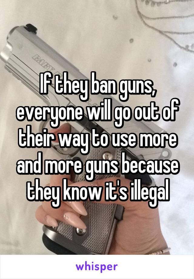 If they ban guns, everyone will go out of their way to use more and more guns because they know it's illegal