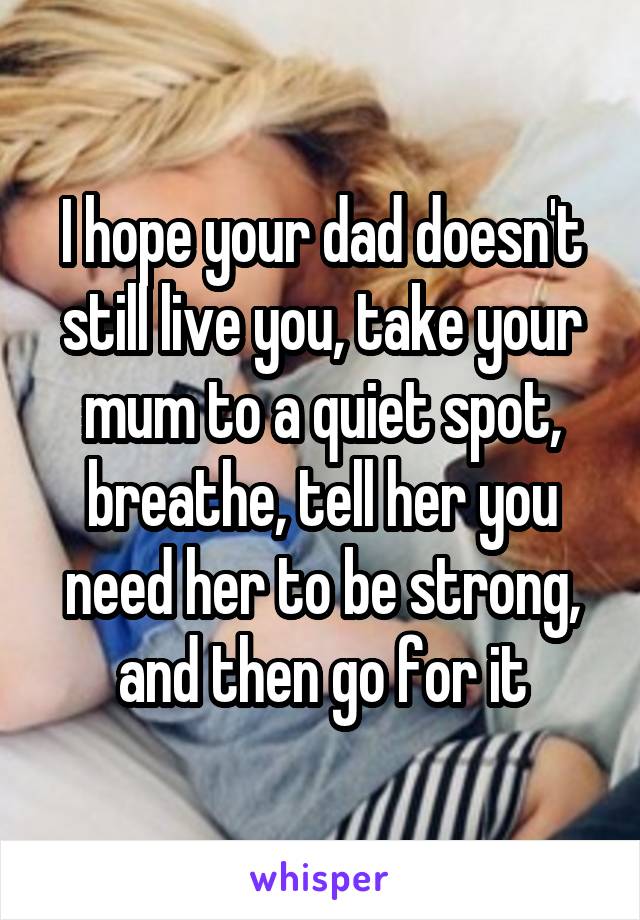 I hope your dad doesn't still live you, take your mum to a quiet spot, breathe, tell her you need her to be strong, and then go for it