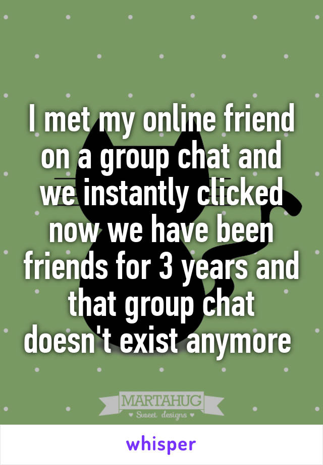 I met my online friend on a group chat and we instantly clicked now we have been friends for 3 years and that group chat doesn't exist anymore 