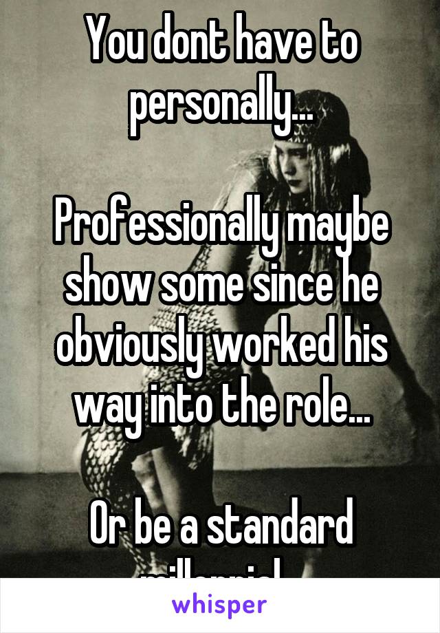 You dont have to personally...

Professionally maybe show some since he obviously worked his way into the role...

Or be a standard millennial...