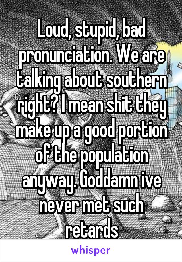 Loud, stupid, bad pronunciation. We are talking about southern right? I mean shit they make up a good portion of the population anyway. Goddamn ive never met such retards