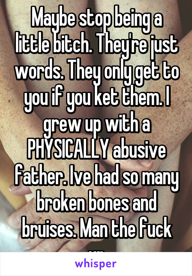 Maybe stop being a little bitch. They're just words. They only get to you if you ket them. I grew up with a PHYSICALLY abusive father. Ive had so many broken bones and bruises. Man the fuck up