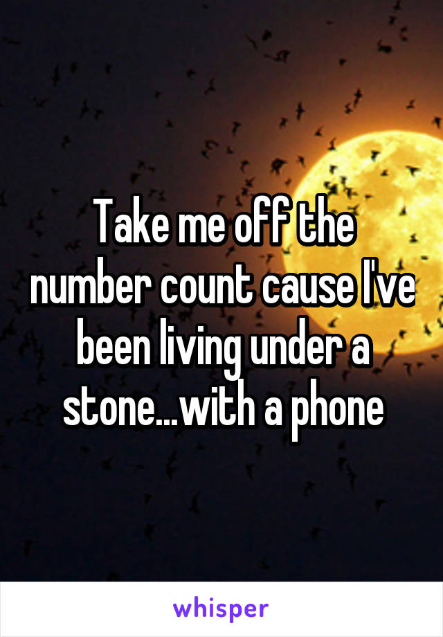 Take me off the number count cause I've been living under a stone...with a phone