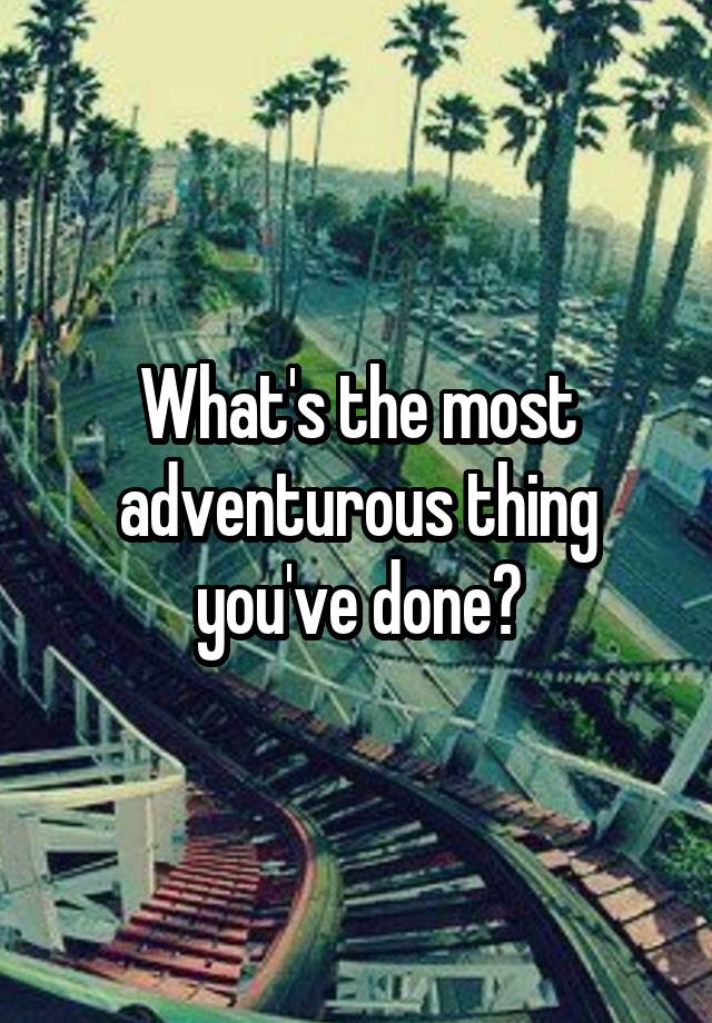 What Is The Most Adventurous Thing You Ve Ever Done