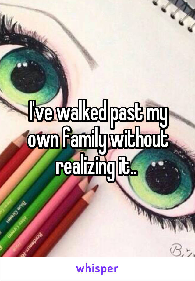 I've walked past my own family without realizing it.. 