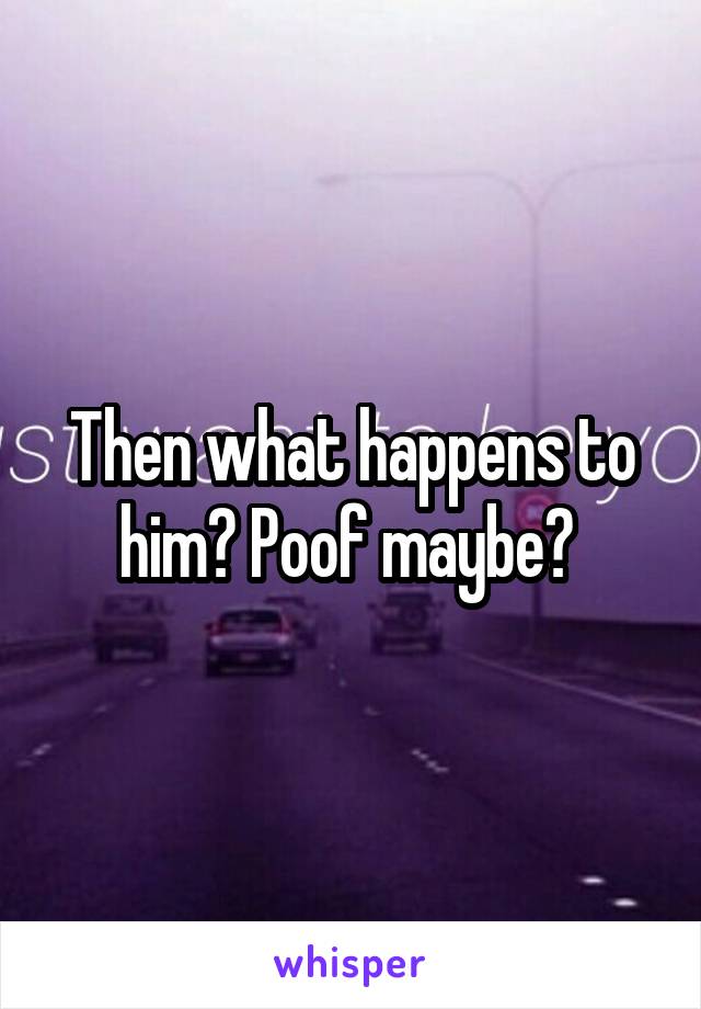 Then what happens to him? Poof maybe? 