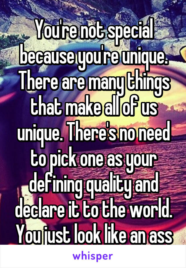 You're not special because you're unique. There are many things that make all of us unique. There's no need to pick one as your defining quality and declare it to the world. You just look like an ass