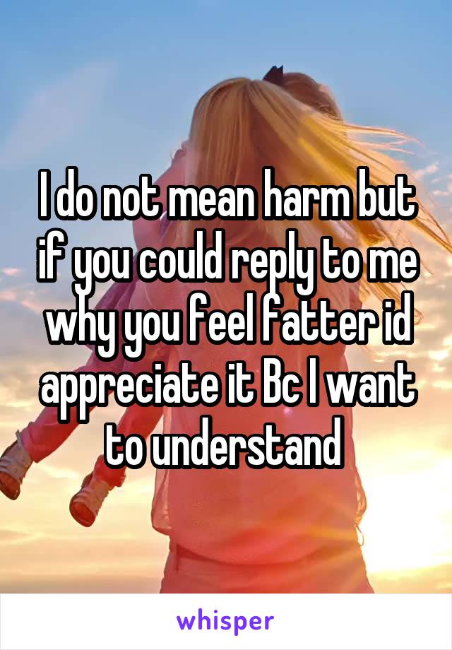 I do not mean harm but if you could reply to me why you feel fatter id appreciate it Bc I want to understand 