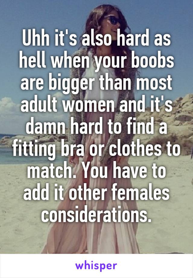 Uhh it's also hard as hell when your boobs are bigger than most adult women and it's damn hard to find a fitting bra or clothes to match. You have to add it other females considerations.
