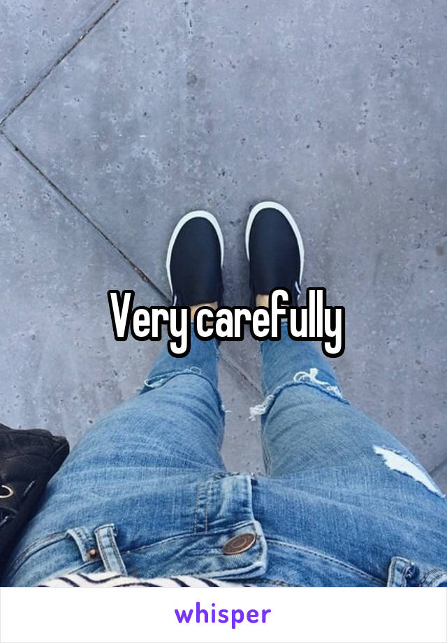 Very carefully