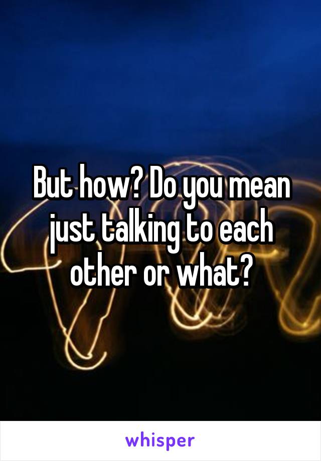 But how? Do you mean just talking to each other or what?