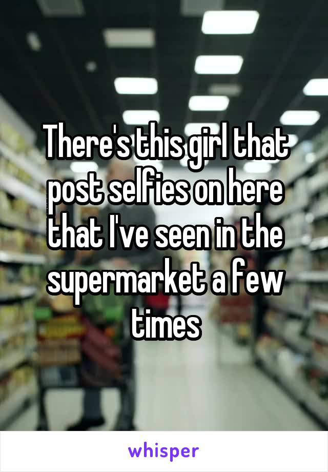 There's this girl that post selfies on here that I've seen in the supermarket a few times