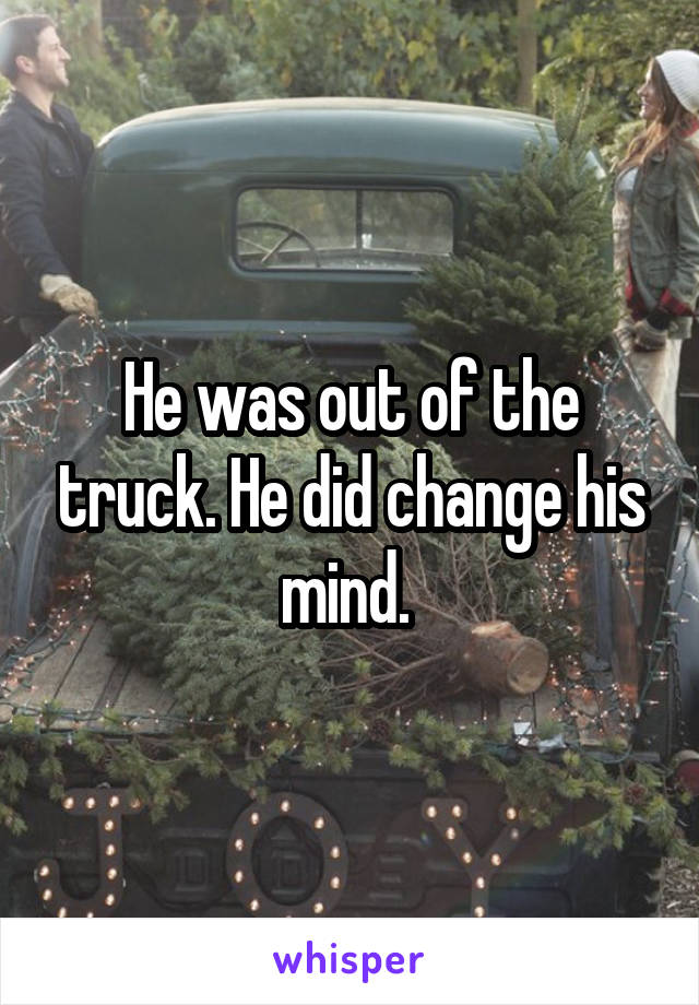 He was out of the truck. He did change his mind. 