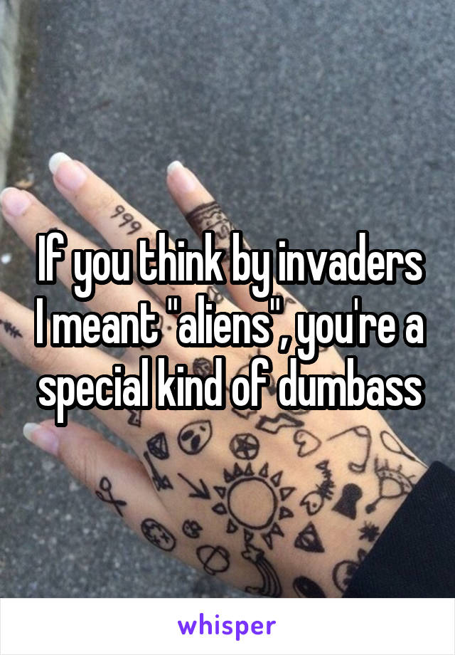 If you think by invaders I meant "aliens", you're a special kind of dumbass