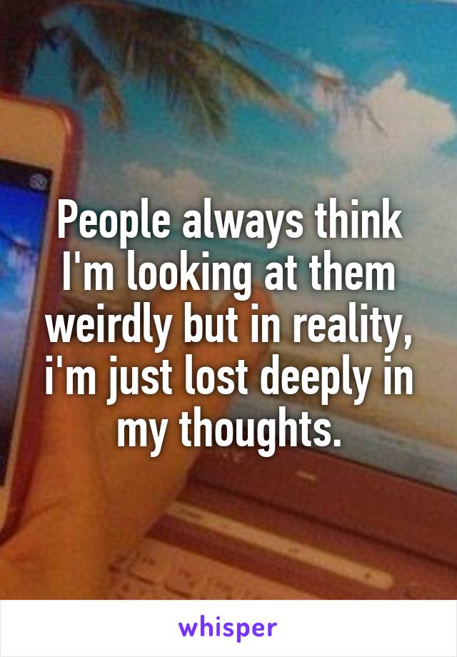 People always think I'm looking at them weirdly but in reality, i'm just lost deeply in my thoughts.