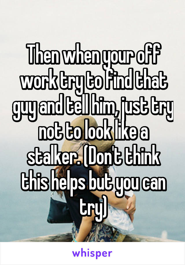 Then when your off work try to find that guy and tell him, just try not to look like a stalker. (Don't think this helps but you can try)