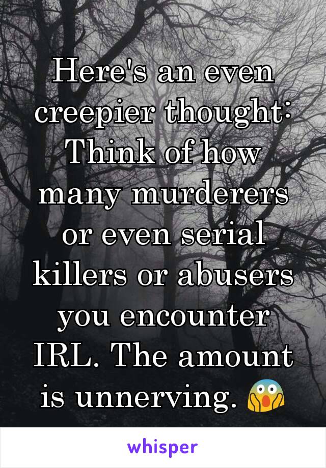 Here's an even creepier thought: Think of how many murderers or even serial killers or abusers you encounter IRL. The amount is unnerving. 😱