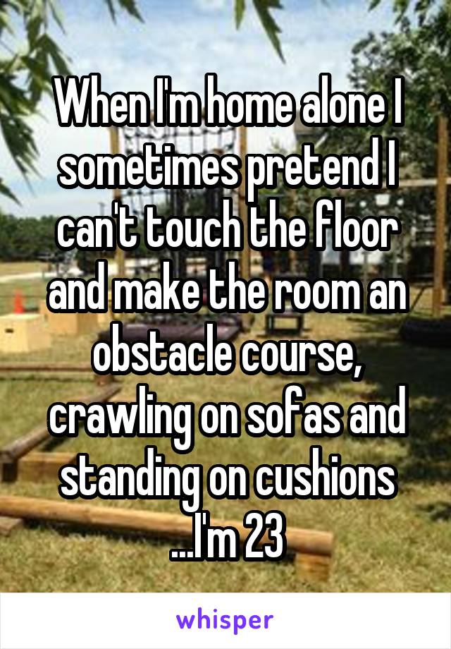 When I'm home alone I sometimes pretend I can't touch the floor and make the room an obstacle course, crawling on sofas and standing on cushions
...I'm 23
