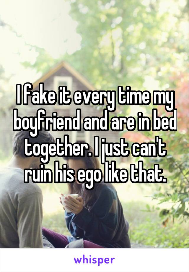 I fake it every time my boyfriend and are in bed together. I just can't ruin his ego like that.