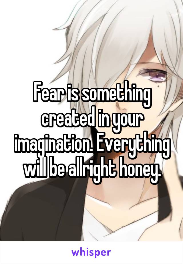 Fear is something created in your imagination. Everything will be allright honey.